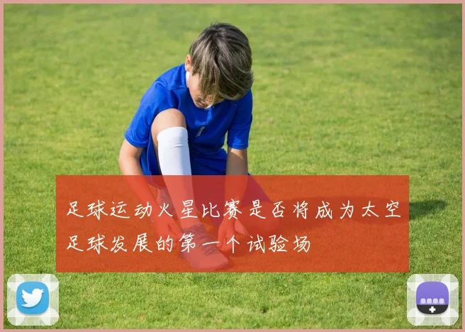 足球运动火星比赛是否将成为太空足球发展的第一个试验场
