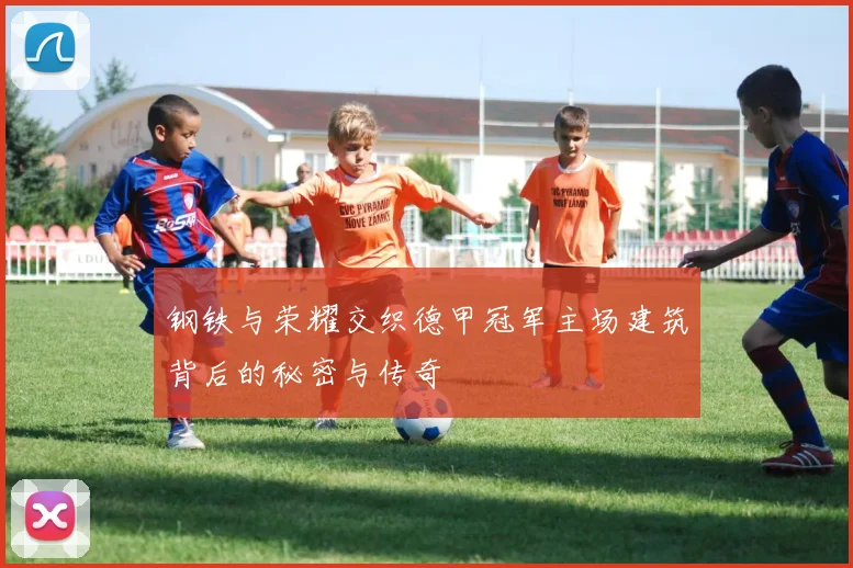 钢铁与荣耀交织德甲冠军主场建筑背后的秘密与传奇