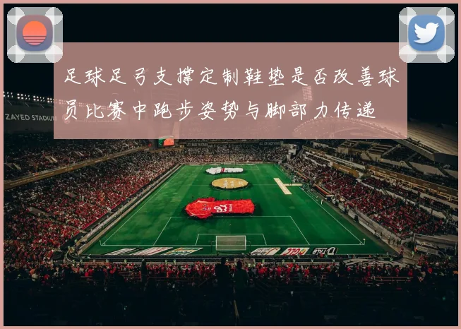 足球足弓支撑定制鞋垫是否改善球员比赛中跑步姿势与脚部力传递