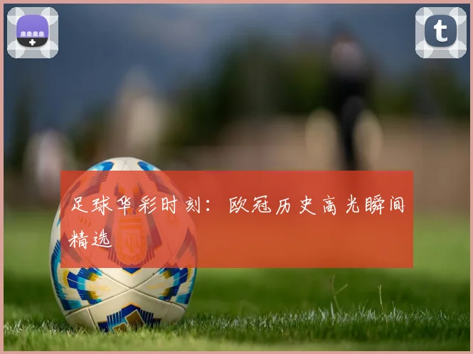 足球华彩时刻：欧冠历史高光瞬间精选