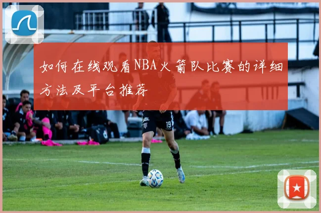如何在线观看NBA火箭队比赛的详细方法及平台推荐