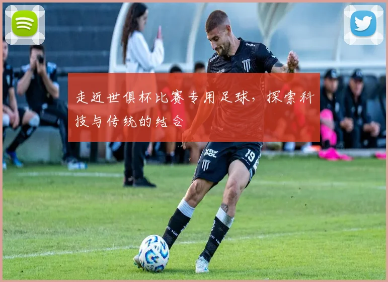 走近世俱杯比赛专用足球，探索科技与传统的结合