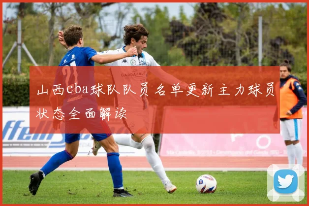 山西cba球队队员名单更新主力球员状态全面解读