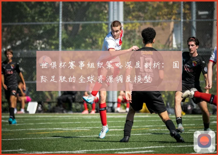 世俱杯赛事组织策略深度剖析：国际足联的全球资源调度模型